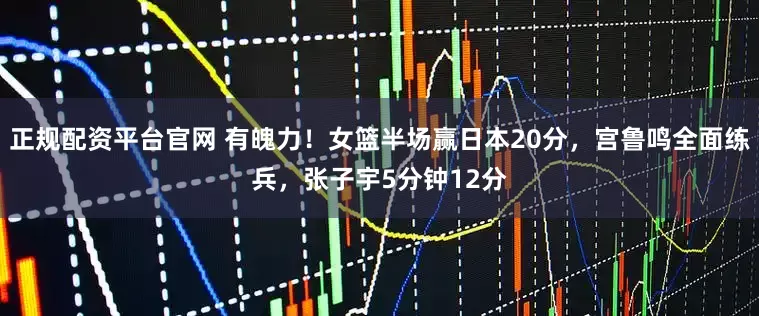 正规配资平台官网 有魄力！女篮半场赢日本20分，宫鲁鸣全面练兵，张子宇5分钟12分