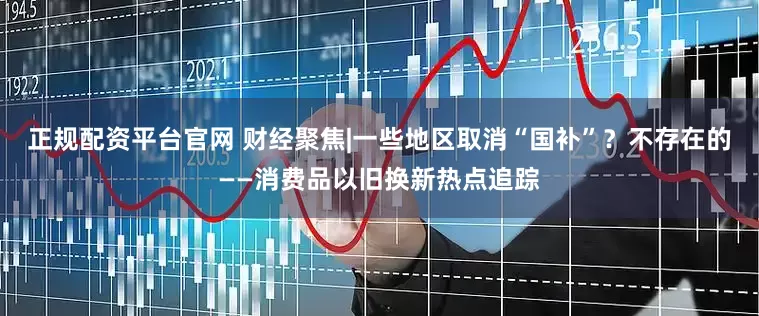 正规配资平台官网 财经聚焦|一些地区取消“国补”？不存在的——消费品以旧换新热点追踪