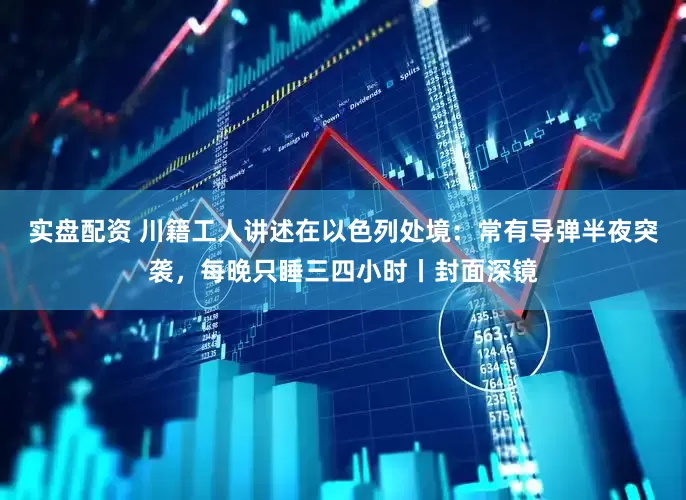 实盘配资 川籍工人讲述在以色列处境：常有导弹半夜突袭，每晚只睡三四小时丨封面深镜