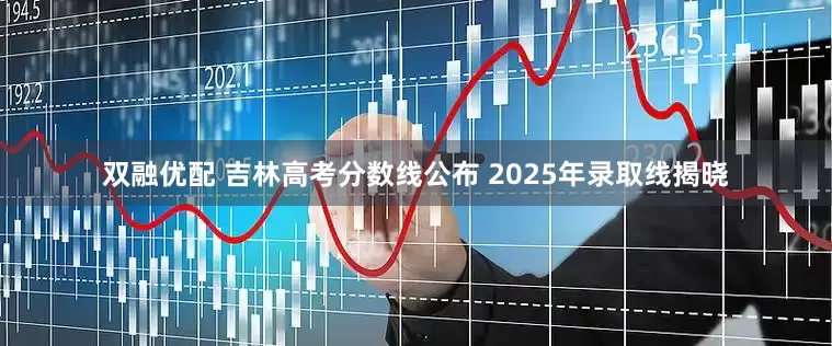 双融优配 吉林高考分数线公布 2025年录取线揭晓