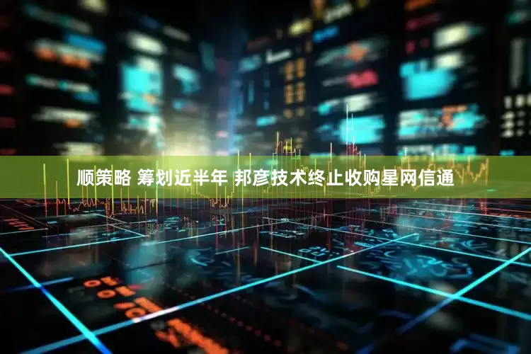 顺策略 筹划近半年 邦彦技术终止收购星网信通