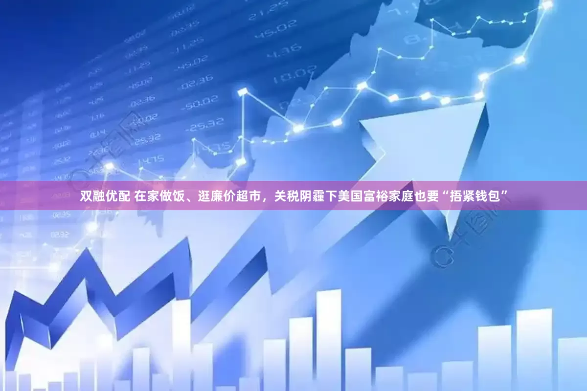 双融优配 在家做饭、逛廉价超市，关税阴霾下美国富裕家庭也要“捂紧钱包”