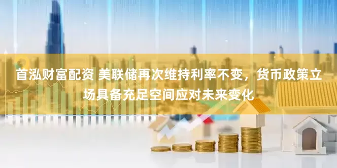 首泓财富配资 美联储再次维持利率不变，货币政策立场具备充足空间应对未来变化