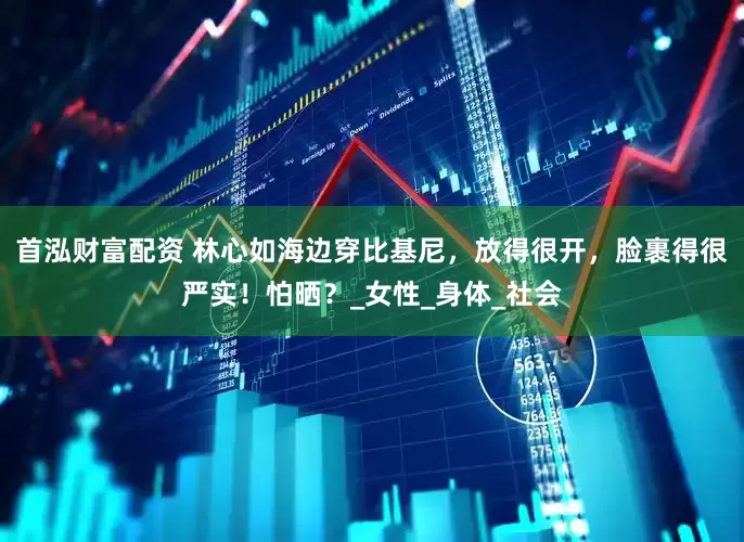 首泓财富配资 林心如海边穿比基尼，放得很开，脸裹得很严实！怕晒？_女性_身体_社会