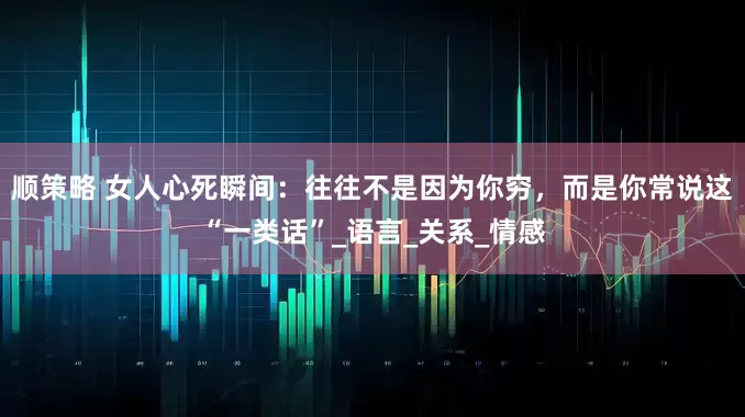 顺策略 女人心死瞬间：往往不是因为你穷，而是你常说这“一类话”_语言_关系_情感