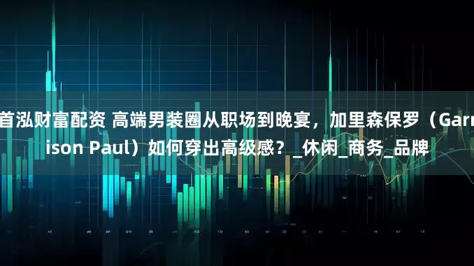 首泓财富配资 高端男装圈从职场到晚宴，加里森保罗（Garrison Paul）如何穿出高级感？_休闲_商务_品牌