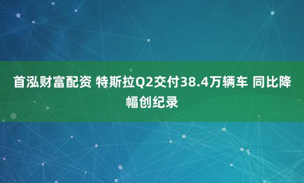 首泓财富配资 特斯拉Q2交付38.4万辆车 同比降幅创纪录