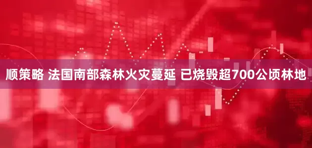 顺策略 法国南部森林火灾蔓延 已烧毁超700公顷林地