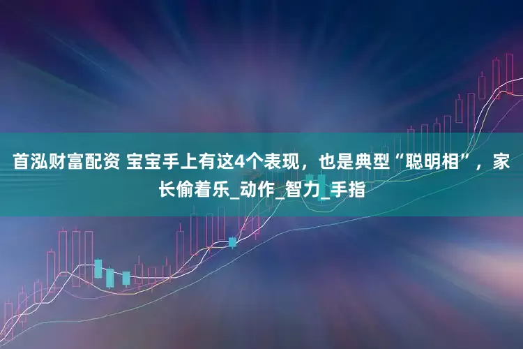 首泓财富配资 宝宝手上有这4个表现，也是典型“聪明相”，家长偷着乐_动作_智力_手指