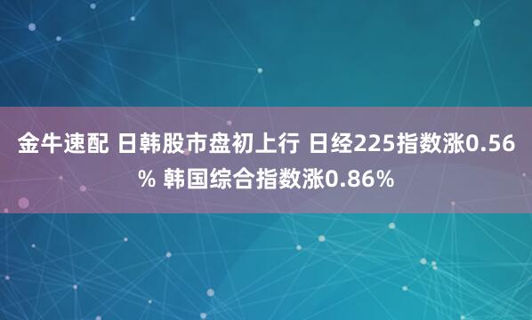 金牛速配 日韩股市盘初上行 日经225指数涨0.56% 韩国综合指数涨0.86%