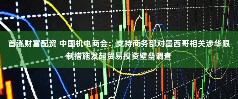 首泓财富配资 中国机电商会：支持商务部对墨西哥相关涉华限制措施发起贸易投资壁垒调查