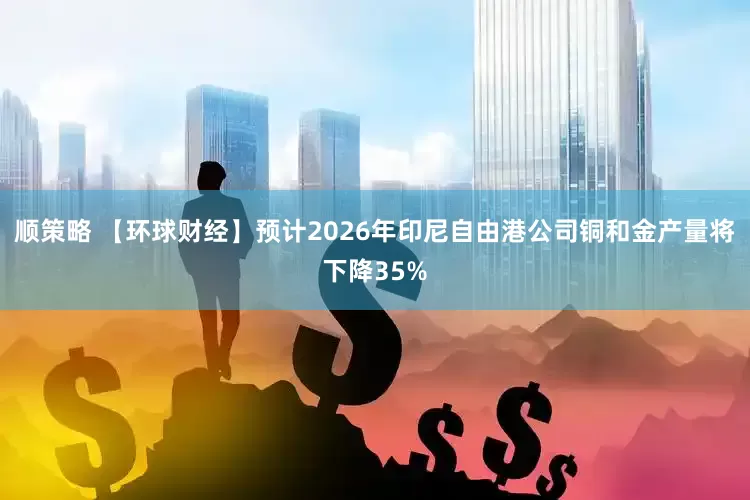 顺策略 【环球财经】预计2026年印尼自由港公司铜和金产量将下降35%